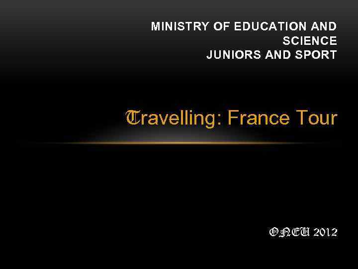 MINISTRY OF EDUCATION AND SCIENCE JUNIORS AND SPORT Travelling: France Tour ONEU 2012 