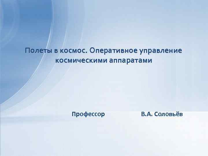 Полеты в космос. Оперативное управление космическими аппаратами Профессор В. А. Соловьёв 