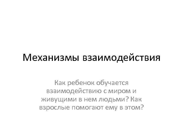 Механизмы взаимодействия Как ребенок обучается взаимодействию с миром и живущими в нем людьми? Как