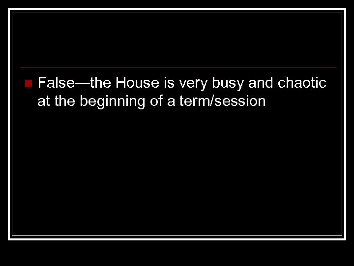 n False—the House is very busy and chaotic at the beginning of a term/session