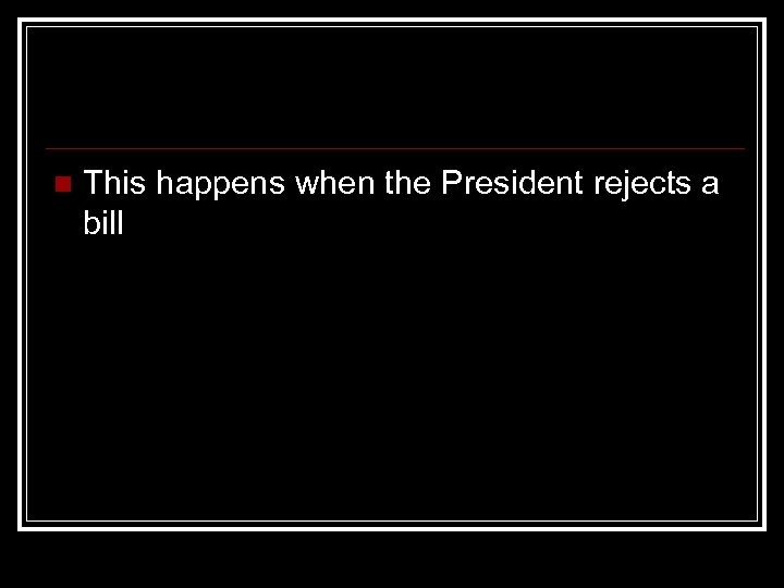 n This happens when the President rejects a bill 