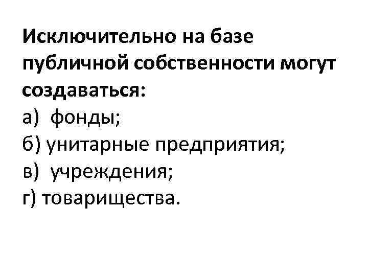 Исключительно на базе публичной собственности могут создаваться: а) фонды; б) унитарные предприятия; в) учреждения;