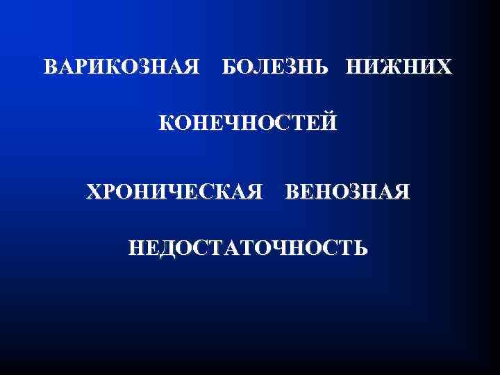 ВАРИКОЗНАЯ БОЛЕЗНЬ НИЖНИХ КОНЕЧНОСТЕЙ ХРОНИЧЕСКАЯ ВЕНОЗНАЯ НЕДОСТАТОЧНОСТЬ 