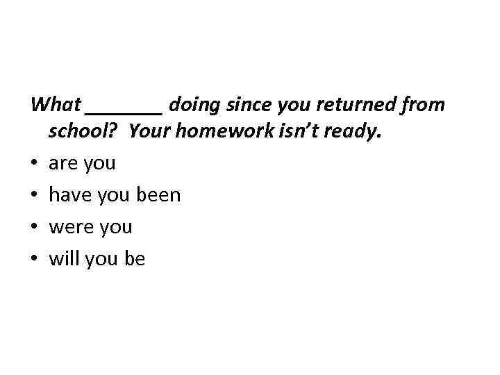 What _______ doing since you returned from school? Your homework isn’t ready. • are