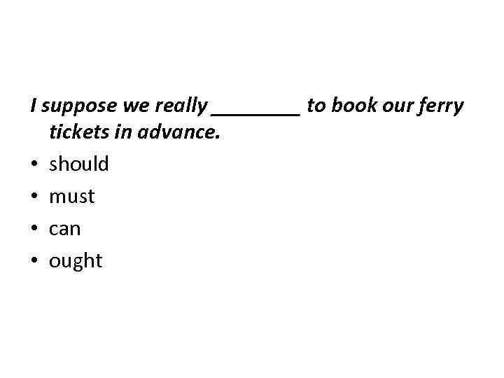 I suppose we really ____ to book our ferry tickets in advance. • should