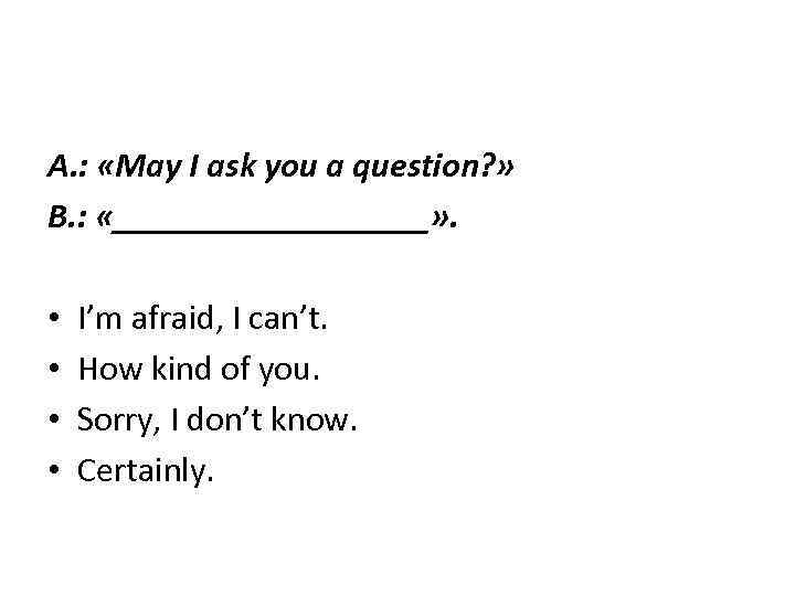 A. : «May I ask you a question? » B. : «_________» . •