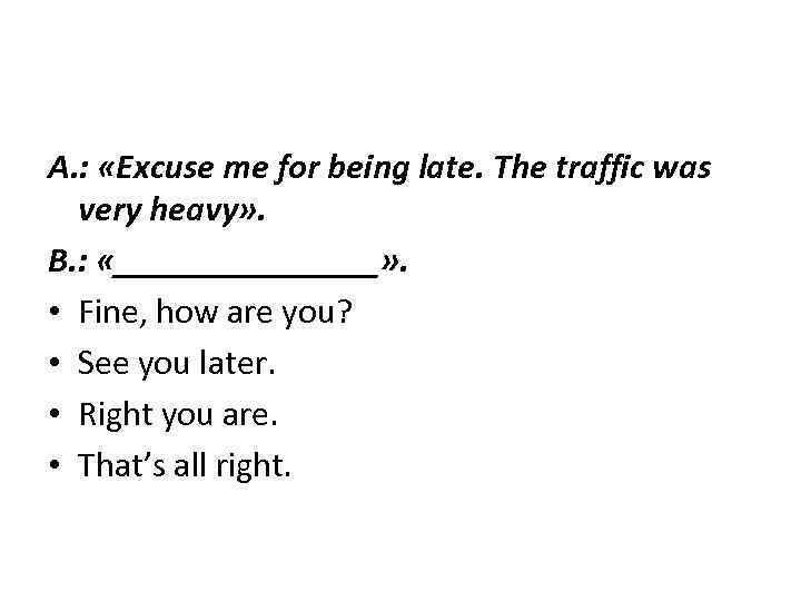 A. : «Excuse me for being late. The traffic was very heavy» . B.