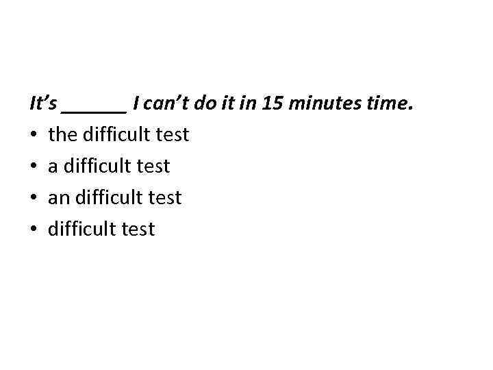 It’s ______ I can’t do it in 15 minutes time. • the difficult test