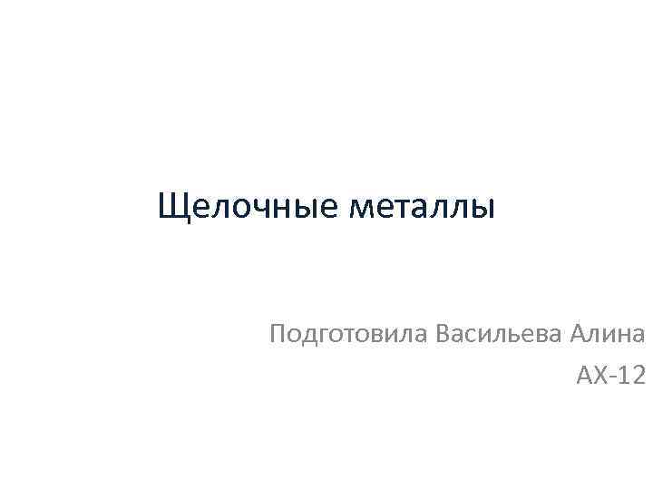 Щелочные металлы Подготовила Васильева Алина АХ 12 