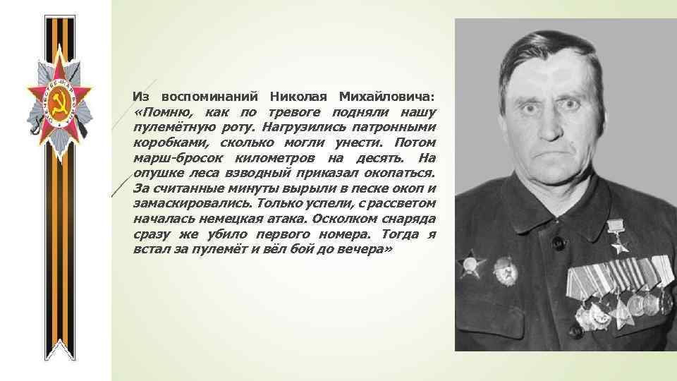 Из воспоминаний Николая Михайловича: «Помню, как по тревоге подняли нашу пулемётную роту. Нагрузились патронными