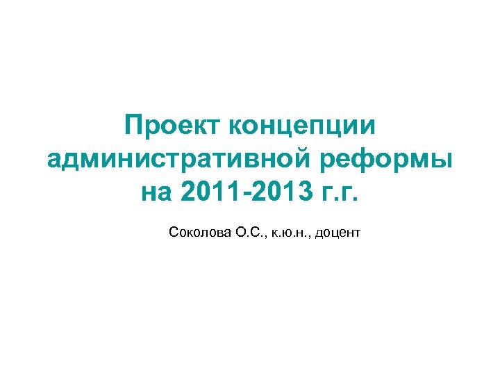 Проект концепции административной реформы на 2011 -2013 г. г. Соколова О. С. , к.