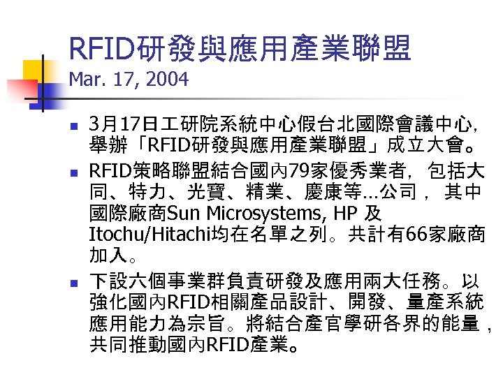 RFID研發與應用產業聯盟 Mar. 17, 2004 n n n 3月17日 研院系統中心假台北國際會議中心， 舉辦「RFID研發與應用產業聯盟」成立大會。 RFID策略聯盟結合國內 79家優秀業者，包括大 同、特力、光寶、精業、慶康等…公司 ，其中