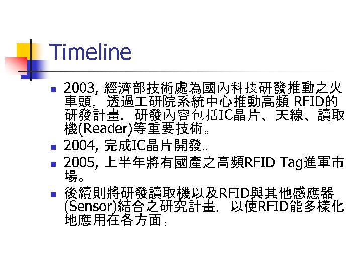 Timeline n n 2003, 經濟部技術處為國內科技研發推動之火 車頭，透過 研院系統中心推動高頻 RFID的 研發計畫，研發內容包括IC晶片、天線、讀取 機(Reader)等重要技術。 2004, 完成IC晶片開發。 2005, 上半年將有國產之高頻RFID