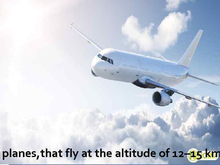 planes, that fly at the altitude of 12– 15 km 