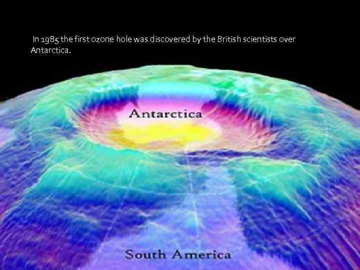 In 1985 the first ozone hole was discovered by the British scientists over Antarctica.