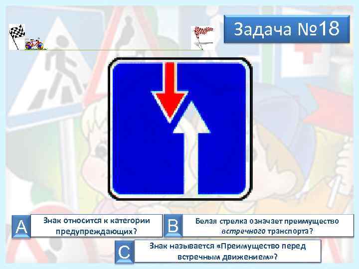 Задача № 18 А Знак относится к категории предупреждающих? С В Белая стрелка означает