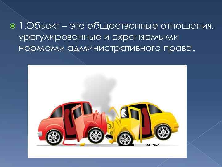  1. Объект – это общественные отношения, урегулированные и охраняемыми нормами административного права. 