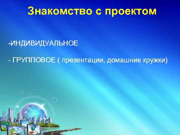 Знакомство с проектом -ИНДИВИДУАЛЬНОЕ - ГРУППОВОЕ ( презентации, домашние кружки) 