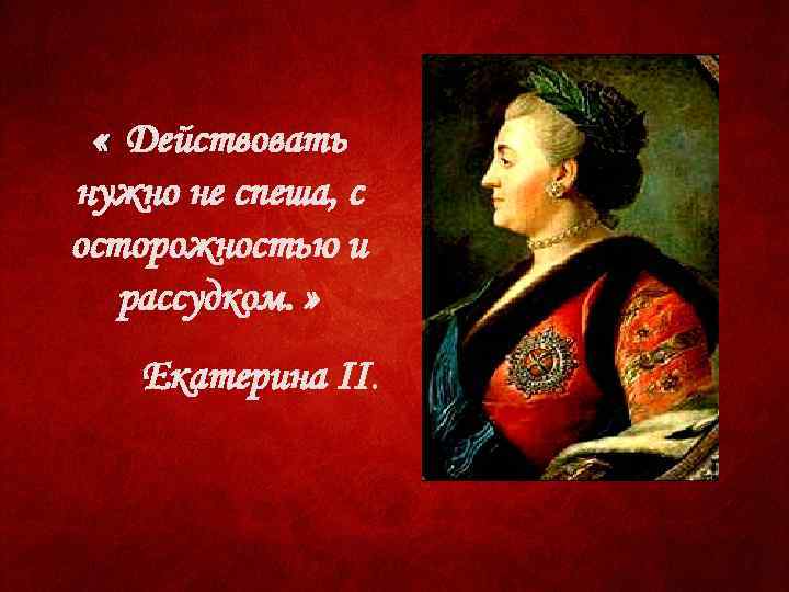  « Действовать нужно не спеша, с осторожностью и рассудком. » Екатерина II. 