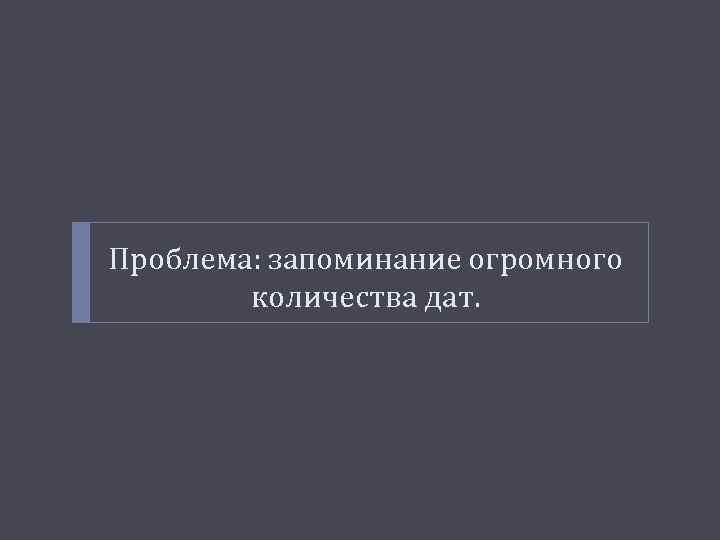 Проблема: запоминание огромного количества дат. 