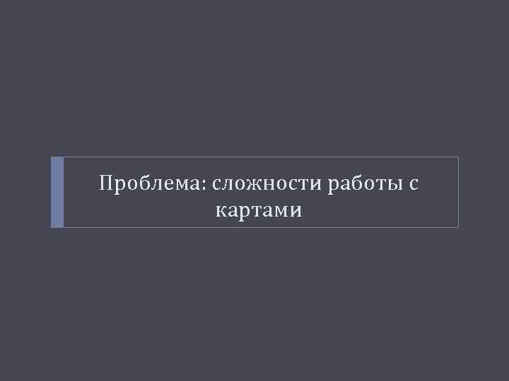 Проблема: сложности работы с картами 