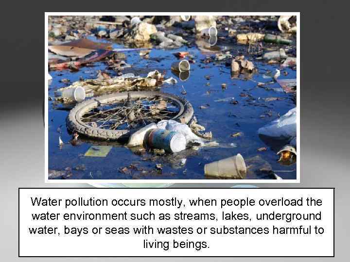 Water pollution occurs mostly, when people overload the water environment such as streams, lakes,