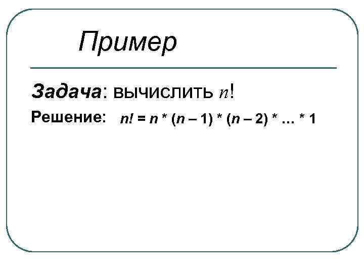Пример Задача: вычислить n! Решение: n! = n * (n – 1) * (n