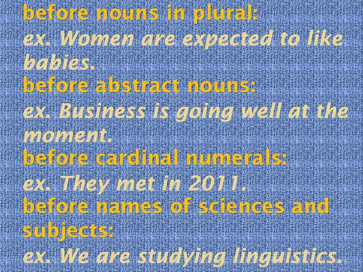 before nouns in plural: ex. Women are expected to like babies. before abstract nouns: