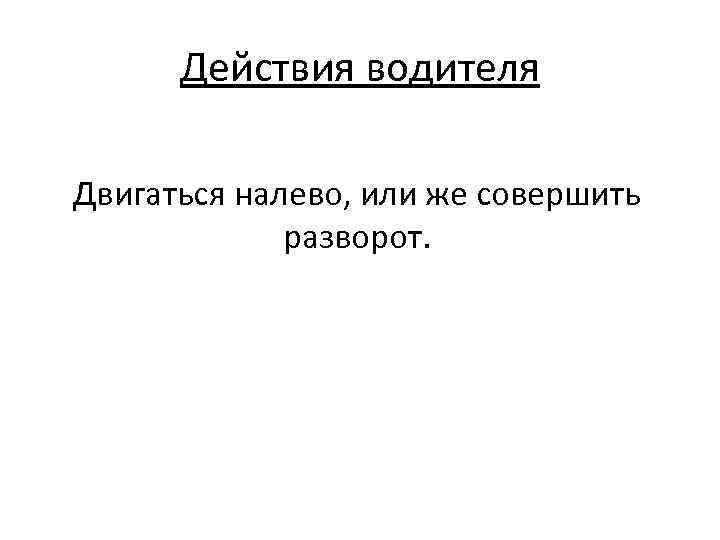 Действия водителя Двигаться налево, или же совершить разворот. 