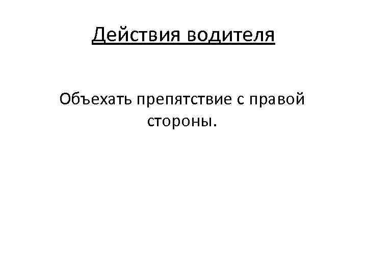 Действия водителя Объехать препятствие с правой стороны. 