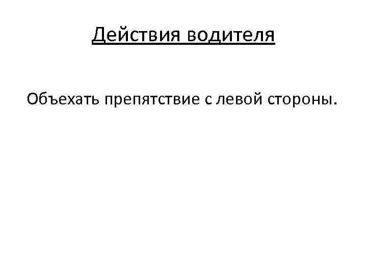 Действия водителя Объехать препятствие с левой стороны. 