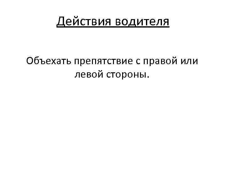 Действия водителя Объехать препятствие с правой или левой стороны. 