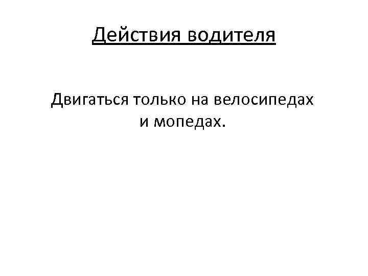 Действия водителя Двигаться только на велосипедах и мопедах. 