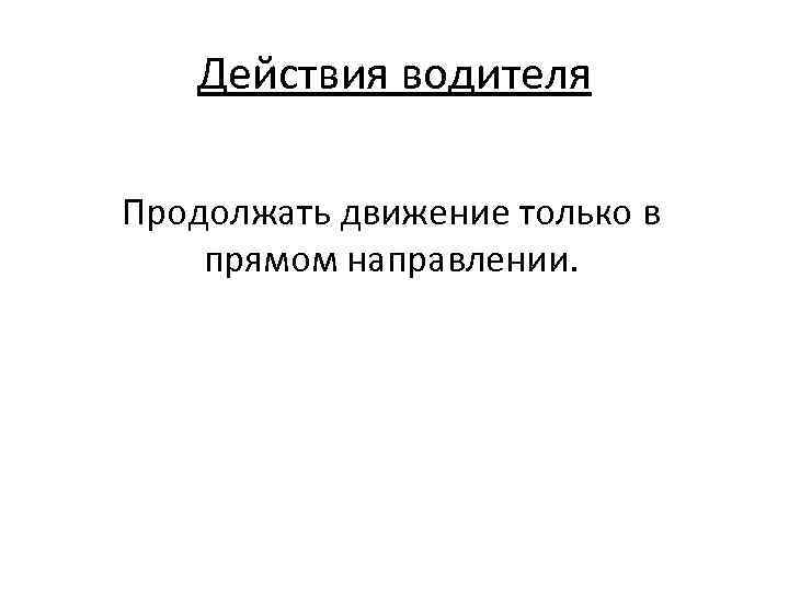 Действия водителя Продолжать движение только в прямом направлении. 