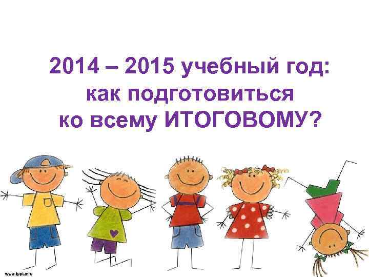 2014 – 2015 учебный год: как подготовиться ко всему ИТОГОВОМУ? 