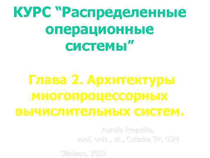 КУРС “Распределенные операционные системы” Глава 2. Архитектуры многопроцессорных вычислительных систем. Aurelia Prepelita, conf. univ.