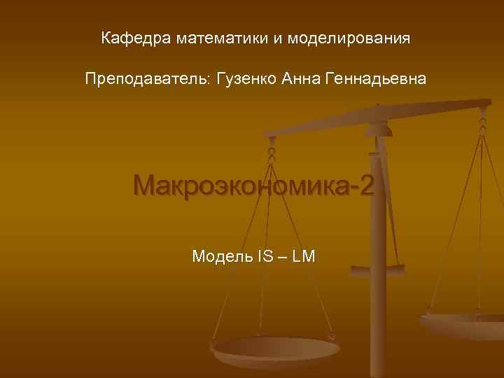 Кафедра математики и моделирования Преподаватель: Гузенко Анна Геннадьевна Макроэкономика-2 Модель IS – LM 