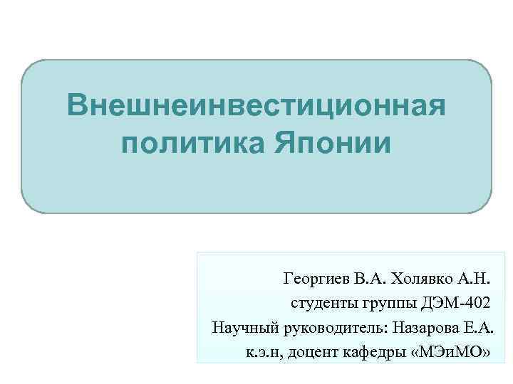 Внешнеинвестиционная политика Японии Георгиев В. А. Холявко А. Н. студенты группы ДЭМ-402 Научный руководитель: