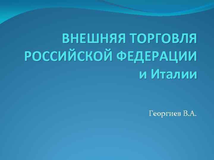 ВНЕШНЯЯ ТОРГОВЛЯ РОССИЙСКОЙ ФЕДЕРАЦИИ и Италии Георгиев В. А. 