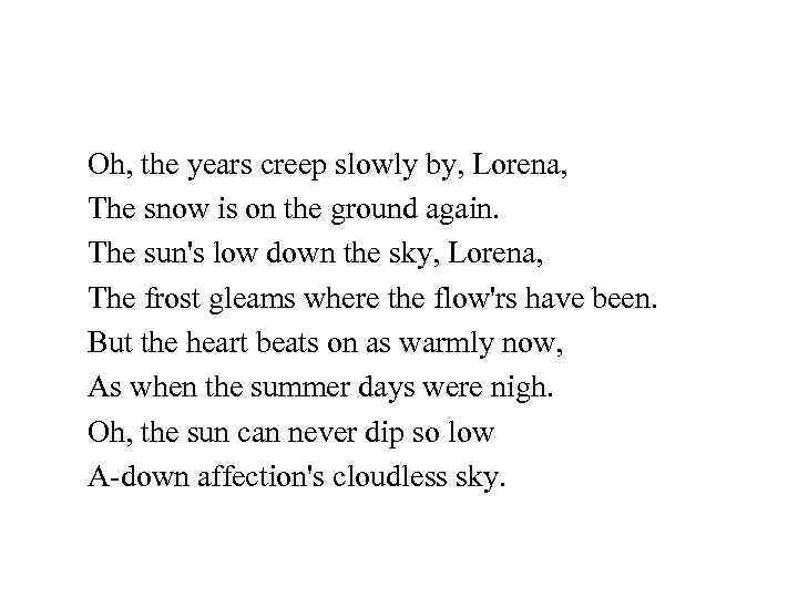 Oh, the years creep slowly by, Lorena, The snow is on the ground again.