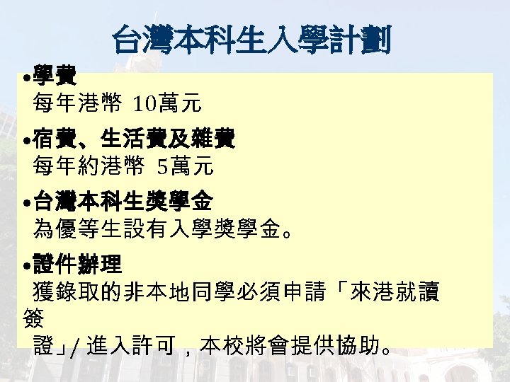 台灣本科生入學計劃 • 學費 每年港幣 10萬元 • 宿費、生活費及雜費 每年約港幣 5萬元 • 台灣本科生獎學金 為優等生設有入學獎學金。 • 證件辦理