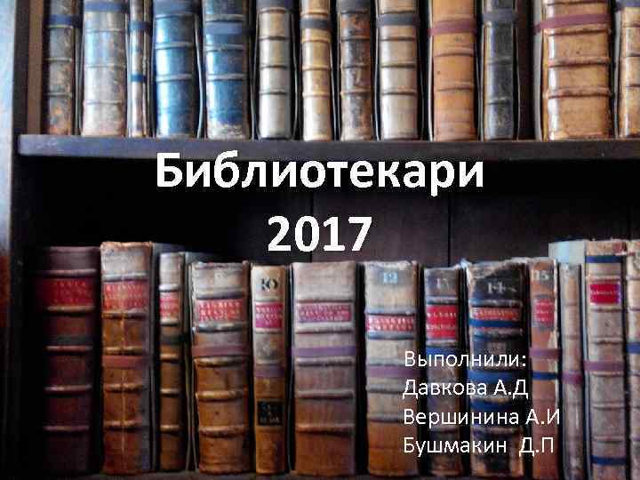 Библиотекари 2017 Выполнили: Давкова А. Д Вершинина А. И Бушмакин Д. П 