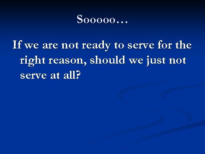 Sooooo… If we are not ready to serve for the right reason, should we