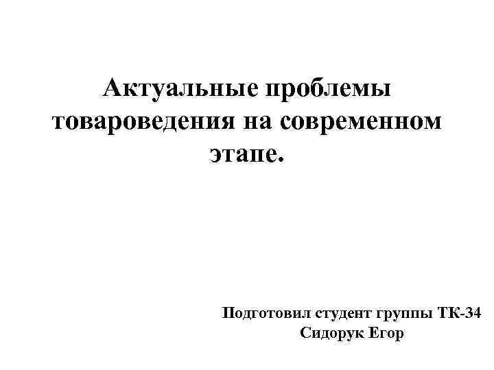 Актуальные проблемы товароведения на современном этапе. Подготовил студент группы ТК-34 Сидорук Егор 