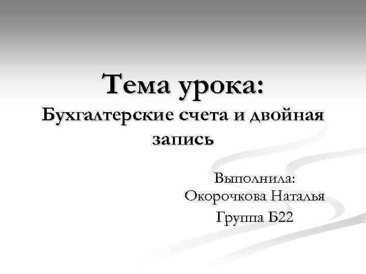 Тема урока: Бухгалтерские счета и двойная запись Выполнила: Окорочкова Наталья Группа Б 22 