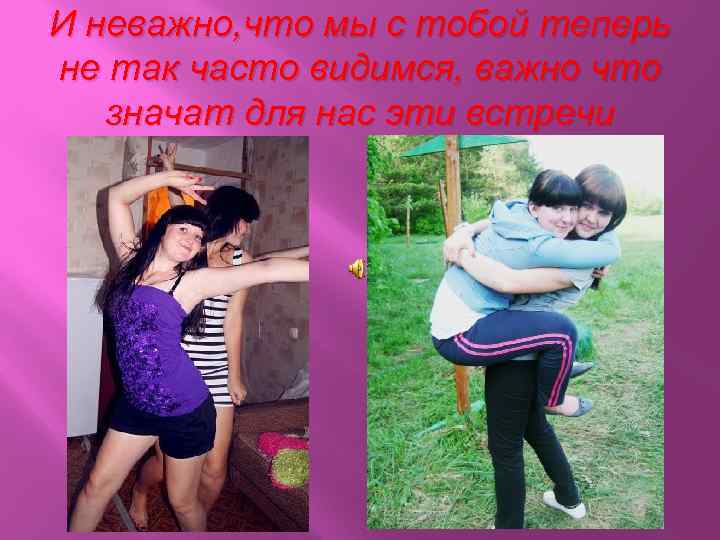 И неважно, что мы с тобой теперь не так часто видимся, важно что значат