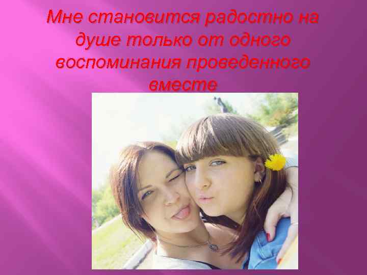 Мне становится радостно на душе только от одного воспоминания проведенного вместе 