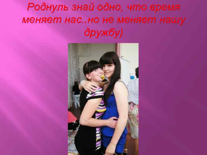Роднуль знай одно, что время меняет нас. . но не меняет нашу дружбу) 