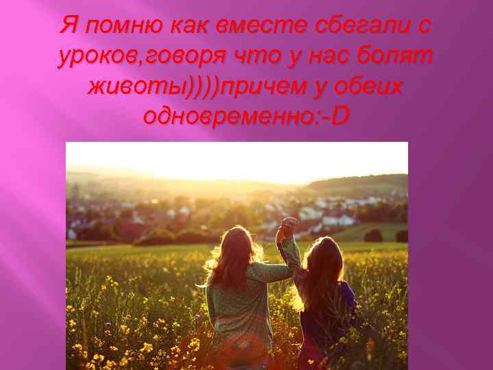 Я помню как вместе сбегали с уроков, говоря что у нас болят животы))))причем у