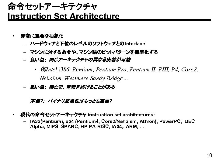 命令セットアーキテクチャ Instruction Set Architecture • 非常に重要な抽象化 – ハードウェアと下位のレベルのソフトウェアとのInterface – マシンに対する命令や、マシン語のビットパターンを標準化する – 良い点: 同じアーキテクチャの異なる実装が可能 •